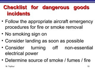 Checklist for dangerous goodsChecklist for dangerous goods
incidentsincidents
• Follow the appropriate aircraft emergency
procedures for fire or smoke removal
• No smoking sign on
• Consider landing as soon as possible
• Consider turning off non-essential
electrical power
• Determine source of smoke / fumes / fire
M. Tayfour 19
 