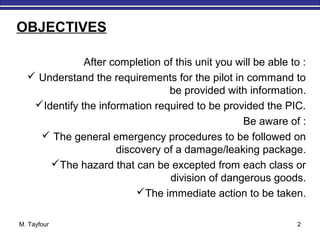 M. Tayfour 2
After completion of this unit you will be able to :
 Understand the requirements for the pilot in command to
be provided with information.
Identify the information required to be provided the PIC.
Be aware of :
 The general emergency procedures to be followed on
discovery of a damage/leaking package.
The hazard that can be excepted from each class or
division of dangerous goods.
The immediate action to be taken.
OBJECTIVES
 