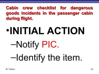 Cabin crew checklist for dangerousCabin crew checklist for dangerous
goods incidents in the passenger cabingoods incidents in the passenger cabin
during flight.during flight.
•INITIAL ACTION
–Notify PIC.
–Identify the item.
M. Tayfour 23
 
