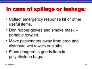 In case of spillage or leakage:In case of spillage or leakage:
• Collect emergency response kit or other
useful items.
• Don rubber gloves and smoke mask –
portable oxygen.
• Move passengers away from area and
distribute wet towels or cloths.
• Place dangerous goods item in
polyethylene bags.
M. Tayfour 26
 