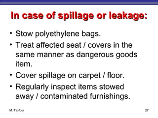 In case of spillage or leakage:In case of spillage or leakage:
• Stow polyethylene bags.
• Treat affected seat / covers in the
same manner as dangerous goods
item.
• Cover spillage on carpet / floor.
• Regularly inspect items stowed
away / contaminated furnishings.
M. Tayfour 27
 