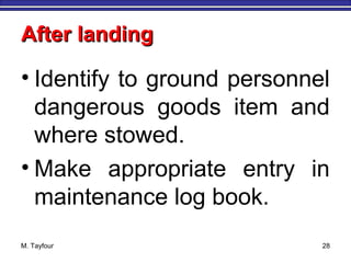 After landingAfter landing
• Identify to ground personnel
dangerous goods item and
where stowed.
• Make appropriate entry in
maintenance log book.
M. Tayfour 28
 