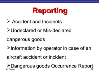 M. Tayfour 32
ReportingReporting
 Accident and Incidents
Undeclared or Mis-declared
dangerous goods
Information by operator in case of an
aircraft accident or incident
Dangerous goods Occurrence Report
 