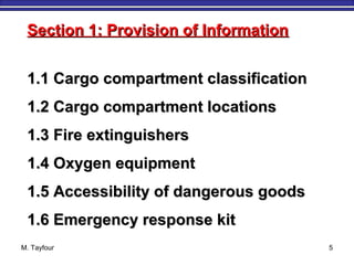 M. Tayfour 5
1.1 Cargo compartment classification1.1 Cargo compartment classification
1.2 Cargo compartment locations1.2 Cargo compartment locations
1.3 Fire extinguishers1.3 Fire extinguishers
1.4 Oxygen equipment1.4 Oxygen equipment
1.5 Accessibility of dangerous goods1.5 Accessibility of dangerous goods
1.6 Emergency response kit1.6 Emergency response kit
Section 1: Provision of InformationSection 1: Provision of Information
 