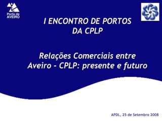 I ENCONTRO DE PORTOS
           DA CPLP


   Relações Comerciais entre
Aveiro - CPLP: presente e futuro




                      APDL, 25 de Setembro 2008
 