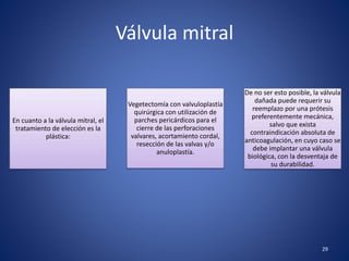 Válvula mitral
En cuanto a la válvula mitral, el
tratamiento de elección es la
plástica:
Vegetectomía con valvuloplastía
quirúrgica con utilización de
parches pericárdicos para el
cierre de las perforaciones
valvares, acortamiento cordal,
resección de las valvas y/o
anuloplastía.
De no ser esto posible, la válvula
dañada puede requerir su
reemplazo por una prótesis
preferentemente mecánica,
salvo que exista
contraindicación absoluta de
anticoagulación, en cuyo caso se
debe implantar una válvula
biológica, con la desventaja de
su durabilidad.
29
 