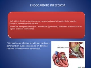 ENDOCARDITIS INFECCIOSA
Definición:Infección microbiana grave caracterizada por la invasión de las válvulas
cardiacas o del endocardio parietal.
Formación de vegetaciones (part. Tromboticas y gérmenes) asociada a la destrucción de
tejidos cardiacos subyacentes.
* Generalmente afecta a las válvulas cardiacas,
pero también puede instaurarse en defectos
septales o en las cuerdas tendinosas.
 