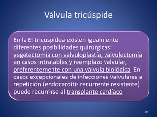 Válvula tricúspide
En la EI tricuspídea existen igualmente
diferentes posibilidades quirúrgicas:
vegetectomía con valvuloplastía, valvulectomía
en casos intratables y reemplazo valvular,
preferentemente con una válvula biológica. En
casos excepcionales de infecciones valvulares a
repetición (endocarditis recurrente resistente)
puede recurrirse al transplante cardíaco
30
 