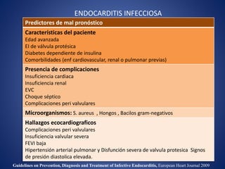ENDOCARDITIS INFECCIOSA
Predictores de mal pronóstico
Características del paciente
Edad avanzada
EI de válvula protésica
Diabetes dependiente de insulina
Comorbilidades (enf cardiovascular, renal o pulmonar previas)
Presencia de complicaciones
Insuficiencia cardiaca
Insuficiencia renal
EVC
Choque séptico
Complicaciones peri valvulares
Microorganismos: S. aureus , Hongos , Bacilos gram-negativos
Hallazgos ecocardiograficos
Complicaciones peri valvulares
Insuficiencia valvular severa
FEVI baja
Hipertensión arterial pulmonar y Disfunción severa de valvula protesica Signos
de presión diastolica elevada.
Guidelines on Prevention, Diagnosis and Treatment of Infective Endocarditis, European Heart Journal 2009
 