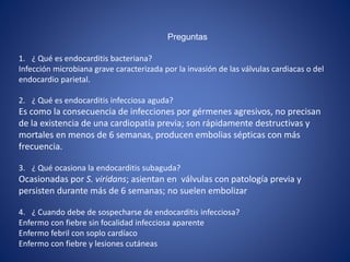 Preguntas
1. ¿ Qué es endocarditis bacteriana?
Infección microbiana grave caracterizada por la invasión de las válvulas cardiacas o del
endocardio parietal.
2. ¿ Qué es endocarditis infecciosa aguda?
Es como la consecuencia de infecciones por gérmenes agresivos, no precisan
de la existencia de una cardiopatía previa; son rápidamente destructivas y
mortales en menos de 6 semanas, producen embolias sépticas con más
frecuencia.
3. ¿ Qué ocasiona la endocarditis subaguda?
Ocasionadas por S. viridans; asientan en válvulas con patología previa y
persisten durante más de 6 semanas; no suelen embolizar
4. ¿ Cuando debe de sospecharse de endocarditis infecciosa?
Enfermo con fiebre sin focalidad infecciosa aparente
Enfermo febril con soplo cardíaco
Enfermo con fiebre y lesiones cutáneas
 