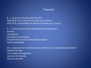 Preguntas
8. ¿ Cual es la tasa de supervivencia?
85-90 %: EI en válvulas naturales por S viridans
55-70 %: endocarditis de válvulas naturales por S aureus
9. ¿ Cuales son los datos de laboratorio encontrados?
Anemia
Leucopenia
Hematuria microscópica
Elevación de la tasa de eritrosedimentación
Factor reumatoide
10. ¿ cuales son las manifestaciones periféricas en endocarditis bacteriana?
Nódulos de Osler
Hemorragia subungueales
Lesiones de Janeway
Manchas de Roth
 
