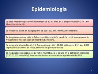 Epidemiología
La edad media de aparición ha cambiado de 30-40 años en la era preantibiótica, a 47-69
años recientemente.
La incidencia actual en este grupo es de 150- 200 por 100.000 personas/año.
En los países en desarrollo, la fiebre reumática continúa siendo la condición que con más
frecuencia se relaciona con endocarditis bacteriana.
Su incidencia se calcula en 1,9-6,2 casos anuales por 100.000 habitantes; 0,5-1 por 1.000
ingresos hospitalarios en niños, excluidas las postoperatorias.
En los países con pocos casos de fiebre reumática, la EI es rara en la población pediátrica
(0,3/100.000 niños/año). Continúa teniendo una mortalidad aproximada del 20%.
4
 