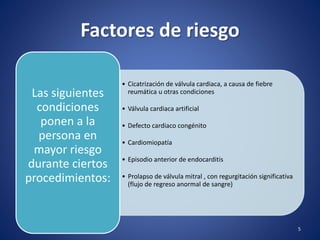 Factores de riesgo
• Cicatrización de válvula cardiaca, a causa de fiebre
reumática u otras condiciones
• Válvula cardiaca artificial
• Defecto cardiaco congénito
• Cardiomiopatía
• Episodio anterior de endocarditis
• Prolapso de válvula mitral , con regurgitación significativa
(flujo de regreso anormal de sangre)
Las siguientes
condiciones
ponen a la
persona en
mayor riesgo
durante ciertos
procedimientos:
5
 