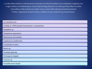 8
La endocarditis micótica esmás frecuenteen neonatos con infección sistémica, con cardiopatías congénitas, tras
cirugía cardiaca, con antibioterapia y corticoterapia delarga duración, o enniños que desarrollan un trombo
intracardiaco o daño valvular por catéter venoso central,sobre todo para nutriciónparenteral.
Produce vegetaciones degran tamaño yembolias severas, siendo de muymal pronóstico.
Los causantes son :
Candida sp. (70%) (predominantemente C. parapsilosis),
Aspergillus sp.,
Histoplasma capsulatum,
Blastomyces dermatitidis,
Cryptococcus neoformans,
Coccidioides immitis,
Mucor sp.,
Torulopsis glabrata,
Trichosporon beigelii,
Fusarium sp.
Pseudallescheria boydii.
 