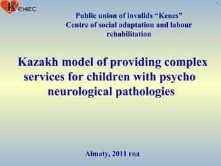 Public union of invalids “Kenes” Centre of social adaptation and labour rehabilitation Almaty , 2011 год Kazakh model of providing complex services for children with psycho  neurological pathologies  1 
