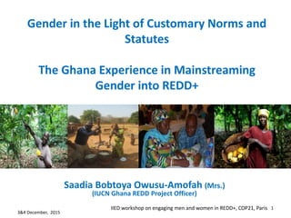 Gender in the Light of Customary Norms and
Statutes
The Ghana Experience in Mainstreaming
Gender into REDD+
Saadia Bobtoya Owusu-Amofah (Mrs.)
(IUCN Ghana REDD Project Officer)
3&4 December, 2015
IIED workshop on engaging men and women in REDD+, COP21, Paris 1
 