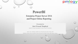 PowerBI
Enterprise Project Server 2016
and Project Online Reporting
Presented by
Hari Prasad Thapliyal
Agilest & Project Management Trainer, Coach & Consultant
(MBA, MCA, PGDOM, PGDFM, CIC, PMP, PMI-ACP, CSM, SCPO, SDC
PRINCE2-Trainer, Scrum Certified Trainer, Microsoft Certified Trainer, ZED Master Trainer)
 