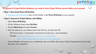 To connect to Project Online database you need to have Project Online account before you proceed
• Step 1: Download Power BI Desktop
• Download Power BI Desktop, then run the installer to get Power BI Desktop on your computer.
• Step 2: Connect to Project Online with OData
• Open Power BI Desktop.
• On the Welcome screen, select Get Data.
• Choose OData feed and select Connect.
• Enter the address for your OData feed in the URL box, and then click OK.
URL Format: https://<tenantname>.sharepoint.com/sites/pwa/_api/Projectdata
Example: https://contoso.sharepoint.com/sites/pwa/_api/Projectdata
https://vedavit.sharepoint.com/sites/pwa/_api/Projectdata
• Power BI Desktop will prompt you to authenticate with your Office 365 account. Select Organizational account and
then enter your credentials.
 