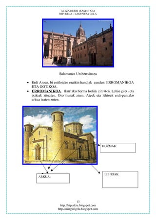 ALTZA HERRI IKASTETXEA
                    HIPI GELA – LAGUNTZA GELA




                    Salamanca Unibertsitatea

• Erdi Aroan, bi estilotako eraikin handiak zeuden: ERROMANIKOA
  ETA GOTIKOA.
• ERROMANIKOA. Harrizko horma lodiak zituzten. Lehio gutxi eta
  txikiak zituzten. Oso ilunak ziren. Ateek eta lehioek erdi-puntako
  arkua izaten zuten.




                                                     HORMAK:




                                                      LEHIOAK:
       ARKUA:




                                    13
                     http.//hipialtza.blogspot.com
                   http.//margarigela.blogspot.com
 