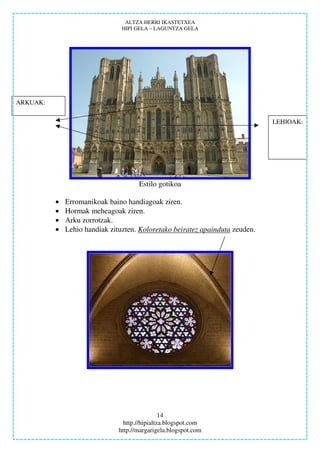 ALTZA HERRI IKASTETXEA
                                HIPI GELA – LAGUNTZA GELA




ARKUAK:


                                                                              LEHIOAK:




                                      Estilo gotikoa

          •   Erromanikoak baino handiagoak ziren.
          •   Hormak meheagoak ziren.
          •   Arku zorrotzak.
          •   Lehio handiak zituzten. Koloretako beiratez apainduta zeuden.




                                                14
                                 http.//hipialtza.blogspot.com
                               http.//margarigela.blogspot.com
 