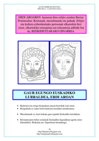 ALTZA HERRI IKASTETXEA
                     HIPI GELA – LAGUNTZA GELA




ERDI AROAREN hasieran hiru erlijio zeuden Iberiar
Penintsulan: Kristauak, musulmanak eta juduak. Erlijio
  eta kultura ezberdenitako pertsonak elkarrekin bizi
ziren, elkarrekiko errespetua eta tolerantzia adibide bat
        da, BIZIKIDETZARAKO OINARRIA.




       GAUR EGUNGO EUSKADIKO
       LURRALDEA, ERDI AROAN

• Baskoien eta errege bisigodoen artean borrokak izan ziren.
• Bisigodoek ez zuten lortu baskoien lurraldea menderatzea.

• Musulmanak ez ziren kokatu gaur egundo Euskadiko lurraldean.

• Kristautzearen lehen seinaleak Euskadiko hegoaldean agertu ziren
  lehendabizi. Bizkaian eta Gipuzkoan beranduago.

                                     16
                      http.//hipialtza.blogspot.com
                    http.//margarigela.blogspot.com
 