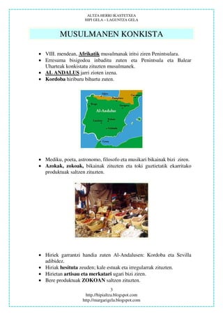 ALTZA HERRI IKASTETXEA
                     HIPI GELA – LAGUNTZA GELA



         MUSULMANEN KONKISTA

• VIII. mendean, Afrikatik musulmanak iritsi ziren Penintsulara.
• Erresuma bisigodoa inbaditu zuten eta Penintsula eta Balear
  Uharteak konkistatu zituzten musulmanek.
• AL ANDALUS jarri zioten izena.
• Kordoba hiriburu bihurtu zuten.




• Mediku, poeta, astronomo, filosofo eta musikari bikainak bizi ziren.
• Azokak, zokoak, bikainak zituzten eta toki guztietatik ekarritako
  produktuak saltzen zituzten.




• Hiriek garrantzi handia zuten Al-Andalusen: Kordoba eta Sevilla
  adibidez.
• Hiriak hesituta zeuden; kale estuak eta irregularrak zituzten.
• Hirietan artisau eta merkatari ugari bizi ziren.
• Bere produktuak ZOKOAN saltzen zituzten.
                                     3
                      http.//hipialtza.blogspot.com
                    http.//margarigela.blogspot.com
 