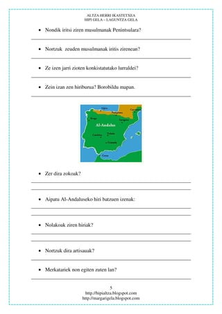 ALTZA HERRI IKASTETXEA
                      HIPI GELA – LAGUNTZA GELA

• Nondik iritsi ziren musulmanak Penintsulara?


• Nortzuk zeuden musulmanak iritis zirenean?


• Ze izen jarri zioten konkistatutako lurraldei?


• Zein izan zen hiriburua? Borobildu mapan.




• Zer dira zokoak?



• Aipatu Al-Andaluseko hiri batzuen izenak:



• Nolakoak ziren hiriak?



• Nortzuk dira artisauak?


• Merkatariek non egiten zuten lan?


                                      5
                       http.//hipialtza.blogspot.com
                     http.//margarigela.blogspot.com
 