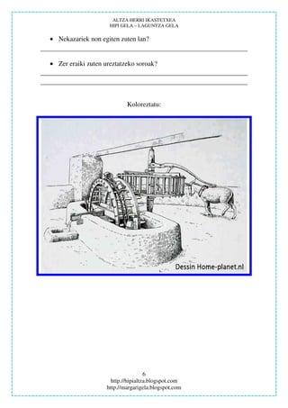 ALTZA HERRI IKASTETXEA
                     HIPI GELA – LAGUNTZA GELA

• Nekazariek non egiten zuten lan?


• Zer eraiki zuten ureztatzeko soroak?




                            Koloreztatu:




                                     6
                      http.//hipialtza.blogspot.com
                    http.//margarigela.blogspot.com
 