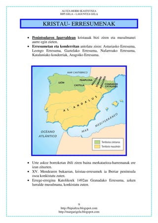 ALTZA HERRI IKASTETXEA
                    HIPI GELA – LAGUNTZA GELA



         KRISTAU- ERRESUMENAK

• Penintsularen Iparraldean kristauak bizi ziren eta musulmanei
  aurre egin zieten.
• Erresumetan eta konderritan antolatu ziren: Asturiasko Erresuma,
  Leongo Erresuma, Gaztelako Erresuma, Nafarroako Erresuma,
  Kataluniako konderriak, Aragoiko Erresuma.




• Urte askoz borroketan ibili ziren baina merkataritza-harremanak ere
  izan zituzten.
• XV. Mendearen bukaeran, kristau-erresumek ia Iberiar penintsula
  osoa konkistatu zuten.
• Errege-erregina Katolikoek 1492an Granadako Erresuma, azken
  lurralde musulmana, konkistatu zuten.




                                    9
                     http.//hipialtza.blogspot.com
                   http.//margarigela.blogspot.com
 