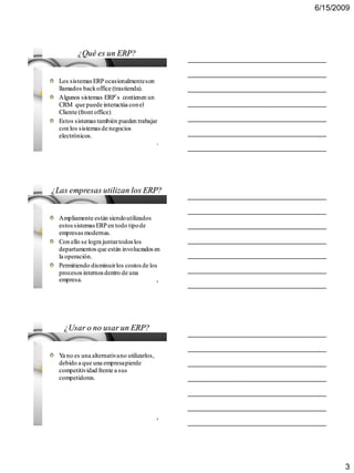 6/15/2009




         ¿Qué es un ERP?


  Los sistemas ERP ocasionalmente son
  llamados back office (trastienda).
  Algunos sistemas ERP´s contienen un
  CRM que puede interactúa con el
  Cliente (front office)
  Estos sistemas también pueden trabajar
  con los sistemas de negocios
  electrónicos.
                                             7




¿Las empresas utilizan los ERP?


  Ampliamente están siendo utilizados
  estos sistemas ERP en todo tipo de
  empresas modernas.
  Con ello se logra juntar todos los
  departamentos que están involucrados en
  la operación.
  Permitiendo disminuir los costos de los
  procesos internos dentro de una
  empresa.                                   8




    ¿Usar o no usar un ERP?


  Ya no es una alternativa no utilizarlos,
  debido a que una empresa pierde
  competitividad frente a sus
  competidores.




                                             9




                                                        3
 