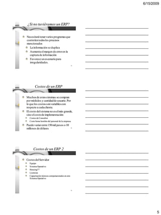 6/15/2009




¿Si no tuviéramos un ERP?


Necesitará tener varios programas que
controlen todos los procesos
mencionados
  La información se duplica
  Aumenta el margen de error en la
  captura de información
  Favorece un escenario para
  irregularidades.
                                                  13




       Costos de un ERP

Muchos de estos sistemas se compran
por módulos y cantidad de usuario. Por
lo que los costos son variables con
respecto a cada cliente.
El costo del sistema no es el más grande,
sino el costo de implementación:
  Costos de Consultor
  Costo horas hombre del personal de la empresa.
Puede variar entre 150 mil pesos o 10
millones de dólares                               14




      Costos de un ERP 2

Costos del Servidor
  Equipo
  Sistema Operativo
  Housing??
  Licencias
  Capacitación técnicos computacionales en este
  Sistema Operativo




                                                  15




                                                              5
 