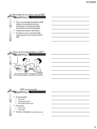6/15/2009




Desventaja de no contar con un ERP


    No es recomendable desarrollar un ERP,
    debido a la cantidad de años hora
    hombre que se necesita para lograr
    desarrollar uno de estos programas.
    Además del soporte y mantención.
    En muchos casos, tocará desarrollar
    sistemas para lo que no puede cubrir el
    ERP.
                                         16




El uso de los computadores y ERP´s




                                         17




         ERP en el mercado


    Internacionales:
      SAP (SAP)
      JD Edwards (Oracle)
      DYNAMICS (Microsoft)
    Nacionales
      SOFTLAND
      MANAGER
    Gratuito, Adempiere www.adempiere.com
                                         18




                                                     6
 