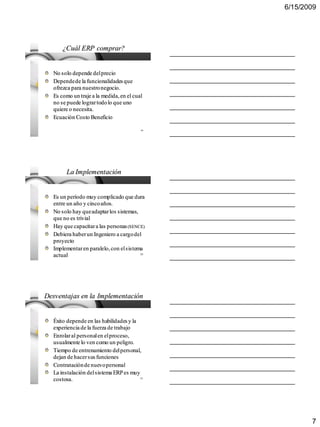 6/15/2009




      ¿Cuál ERP comprar?


  No solo depende del precio
  Depende de la funcionalidades que
  ofrezca para nuestro negocio.
  Es como un traje a la medida, en el cual
  no se puede lograr todo lo que uno
  quiere o necesita.
  Ecuación Costo Beneficio

                                         19




       La Implementación


  Es un período muy complicado que dura
  entre un año y cinco años.
  No solo hay que adaptar los sistemas,
  que no es trivial
  Hay que capacitar a las personas (SENCE)
  Debiera haber un Ingeniero a cargo del
  proyecto
  Implementar en paralelo, con el sistema
  actual                                 20




Desventajas en la Implementación


  Éxito depende en las habilidades y la
  experiencia de la fuerza de trabajo
  Enrolar al personal en el proceso,
  usualmente lo ven como un peligro.
  Tiempo de entrenamiento del personal,
  dejan de hacer sus funciones
  Contratación de nuevo personal
  La instalación del sistema ERP es muy
  costosa.                               21




                                                     7
 