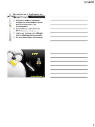 6/15/2009




Desventajas en la Implementación

   Requiere un tiempo de aprendizaje y
   hasta que este ocurra siempre el sistema
   antiguo era mejor, pero es por
   desconocimiento.
   Sufre problemas de “El eslabón más
   débil” (departamentos de la empresa)
   Una vez que el sistema esté establecido,
   los costos de los cambios son muy altos
   Resistencia en compartir la información
                                         22




                          ERP




                                         23
                        Andrés Moreno S.




                                                     8
 