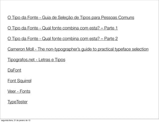 O Tipo da Fonte - Guia de Seleção de Tipos para Pessoas Comuns

       O Tipo da Fonte - Qual fonte combina com esta? – Parte 1

       O Tipo da Fonte - Qual fonte combina com esta? – Parte 2

       Cameron Moll - The non-typographer’s guide to practical typeface selection

       Tipografos.net - Letras e Tipos

       DaFont

       Font Squirrel

       Veer - Fonts

       TypeTester



segunda-feira, 21 de janeiro de 13
 