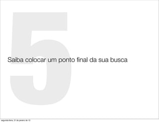 5
       Saiba colocar um ponto ﬁnal da sua busca




segunda-feira, 21 de janeiro de 13
 
