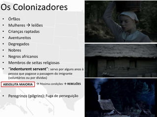 Os Colonizadores
• Órfãos
• Mulheres  leilões
• Crianças raptadas
• Aventureitos
• Degregados
• Nobres
• Negros africanos
• Membros de seitas religiosas
• “indenturent servant”: servo por alguns anos à
pessoa que pagasse a passagem do imigrante
(voluntários ou por dívidas)
• Peregrinos (pilgrins):
ABSOLUTA MAIORIA  Péssima condições  REBELIÕES
Fuga de perseguição
 