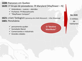 1608: franceses em Quebec
1620: 1º Grupo de povoadores  Maryland [Mayflower – N]
1621: criam Tanksgivin (presença de chefe Massasoit – tribo Wapaoag)
1681: Pensilvânia
 Holandeses – suecos – alemães
 Puritanos  Massashusets
 “Mayflower Compact”
 pensamento quaker
 Sociedade liberal
 Comerciantes e industriais
 Grandes cidades
O “destino
Manifesto”
Séc XVIII
3 milhões
de
habitantes
 