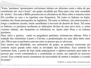 “Estes ‘puritanos’ (protestantes calvinistas) tinham em altíssima conta a ideia de que
constituíam um ‘novo Israel’: um grupo escolhido por Deus para criar uma sociedade
de ‘eleitos’. Em toda a Bíblia procuravam as afirmativas de Deus sobre a maneira como
Ele escolhia os seus e as repetiam com frequencia. Tal como os hebreus no Egito,
também eles foram perseguidos na Inglaterra. Tal como os hebreus, eles atravessaram o
longo e tenebroso oceano, muito semelhante à travessia do deserto do Sinai. Tal como
os hebreus, os puritanos receberam as indicações divinas de uma nova terra, e, como
veremos adiante, são frequentes as referências ao ‘pacto entre Deus e os colonos
puritanos.
Deus salva a poucos, como os pregadores puritanos costumavam afirmar. Fiéis à
tradição dos reformistas Lutero e Calvino, a predestinação era uma ideia dorte entre
eles. Óbvio que os puritanos estavam entre os poucos que se salvavam.
Para manter sua identidade, seu sentimento de grupo, os puritanos exerceram um
controle muito grande sobre todas as atividades dos indivíduos. Esse controle foi
realmente forte, a ponto de hoje ainda empregarmos o adjetivo puritano para todas as
pessoas que vivem controlando-se e controlando os outros, em especial no universo
sexual. Esse controle nascia exatamente da necessidade de manter a unidade e a coesão
do grupo.”
(KARNAL, L. Estados Unidos: a formação da nação)
 