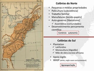 Colônias do Norte
Colônias do Sul
• Pequenas e médias propriedades
• Policultura (subsistência)
• Trabalho familiar
• Manufaturas [tecido-papéis]
• Auto-governo [liberalismo]
• Desenvolvimento pensamento
científico
 Assembléias (comunidades)
• Plantation
• Apoio inglês
• WASP (white, anglo-saxon and protestant)
 Latifúndios
 Monocultura [Algodão]
 Mão de obra escrava africana
Agroexportação
Comércio - autonomia
 