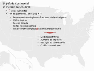 1º país do Continente!
2ª metade do séc. XVIII:
 ideias iluministas
 Fim da guerra dos 7 anos [Ingl X Fr]
- Envolveu colonos ingleses – franceses – tribos indígenas
- Vitória inglesa
- Recebe Canada
- Portos francese na Índia
- Crise econômica inglesa Retomas mercantilismo
• Medidas restritivas
• Aumento de impostos
• Restrição ao contrabando
• Conflito com colonos
 