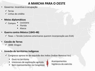 A MARCHA PARA O OESTE
• Governo: incentivo à ocupação
• Meios diplomáticos
• Guerra contra México (1845-48)
• Cessão de Terras
• Invasão de territórios indígenas
 Terras
 Linhas de crédito
 Compra  Louisiana
 Florida
 Alasca
 Texas -> Tensão (colonos americanos querem incorporação aos EUA)
 1848: Oregon
 Congresso aprova lei de expulsão dos índios (Indian Removal Act)
 Ouro no territorio
 Interesses de exploração agrícola
 Sem representantes no Congresso
Acampamentos
Vigilância do exército
 