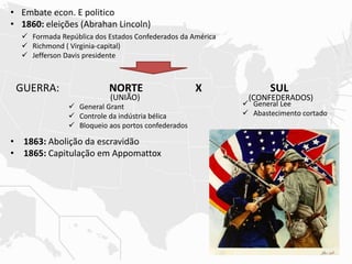 • Embate econ. E politico
• 1860: eleições (Abrahan Lincoln)
• 1863: Abolição da escravidão
• 1865: Capitulação em Appomattox
 Formada República dos Estados Confederados da América
 Richmond ( Virginia-capital)
 Jefferson Davis presidente
GUERRA: NORTE X SUL
 General Lee
 Abastecimento cortado
 General Grant
 Controle da indústria bélica
 Bloqueio aos portos confederados
(UNIÃO) (CONFEDERADOS)
 