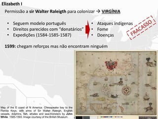 Elizabeth I
Permissão a sir Walter Raleigth para colonizar  VIRGÍNIA
1599: chegam reforços mas não encontram ninguém
• Seguem modelo português
• Direitos parecidos com “donatários”
• Expedições (1584-1585-1587)
• Ataques indígenas
• Fome
• Doenças
Map of the E coast of N America: Chesapeake bay to the
Florida Keys; with arms of Sir Walter Raleigh, English
vessels, dolphins, fish, whales and sea-monsters by John
White. 1585-1593. Image courtesy of the British Museum.
 