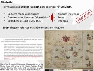 Elizabeth I
Permissão a sir Walter Raleigth para colonizar  VIRGÍNIA
1599: chegam reforços mas não encontram ninguém
• Seguem modelo português
• Direitos parecidos com “donatários”
• Expedições (1584-1585-1587)
• Ataques indígenas
• Fome
• Doenças
Map of the E coast of N America: Chesapeake bay to the
Florida Keys; with arms of Sir Walter Raleigh, English
vessels, dolphins, fish, whales and sea-monsters by John
White. 1585-1593. Image courtesy of the British Museum.
 