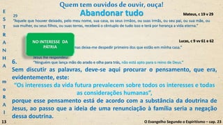 61
Disse-lhe outro:
“Senhor, eu te seguirei, mas deixa-me despedir primeiro dos que estão em minha casa.”
62
Jesus lhe respondeu:
“Ninguém que lança mão do arado e olha para trás, não está apto para o reino de Deus.”
NO INTERESSE DA
PÁTRIA
Lucas, c 9 vv 61 e 62
Quemtem ouvidosdeouvir,ouça!
O Evangelho Segundo o Espiritismo – cap. 23
29
“Aquele que houver deixado, pelo meu nome, sua casa, os seus irmãos, ou suas irmãs, ou seu pai, ou sua mãe, ou
sua mulher, ou seus filhos, ou suas terras, receberá o cêntuplo de tudo isso e terá por herança a vida eterna.”
Mateus, c 19 v 29
6.
Sem discutir as palavras, deve-se aqui procurar o pensamento, que era,
evidentemente, este:
“Os interesses da vida futura prevalecem sobre todos os interesses e todas
as considerações humanas”,
porque esse pensamento está de acordo com a substância da doutrina de
Jesus, ao passo que a ideia de uma renunciação à família seria a negação
dessa doutrina.
Abandonar tudoE
S
T
R
A
N
H
A
m
o
R
A
l
13
 