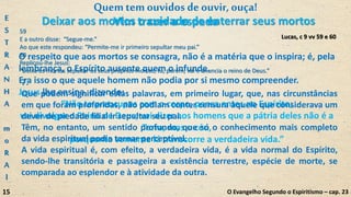O respeito que aos mortos se consagra, não é a matéria que o inspira; é, pela
lembrança, o Espírito ausente quem o infunde.
Era isso o que aquele homem não podia por si mesmo compreender.
Jesus lho ensina, dizendo:
“Não te preocupes com o corpo, pensa antes no Espírito;
vai divulgar o Reino de Deus; vai dizer aos homens que a pátria deles não é a
Terra, mas o céu,
porquanto somente lá transcorre a verdadeira vida.”
Lucas, c 9 vv 59 e 60
59
E a outro disse: “Segue-me.”
Ao que este respondeu: “Permite-me ir primeiro sepultar meu pai.”
60
Replicou-lhe Jesus:
“Deixa os mortos sepultar os seus próprios mortos; tu, porém, vai e anuncia o reino de Deus.”
O Evangelho Segundo o Espiritismo – cap. 23
Deixar aos mortos o cuidado de enterrar seus mortos
Quemtem ouvidosdeouvir,ouça!
7.
Que podem significar estas palavras, em primeiro lugar, que, nas circunstâncias
em que foram proferidas, não podiam conter censura àquele que considerava um
dever de piedade filial ir sepultar seu pai.
Têm, no entanto, um sentido profundo, que só o conhecimento mais completo
da vida espiritual podia tornar perceptível.
A vida espiritual é, com efeito, a verdadeira vida, é a vida normal do Espírito,
sendo-lhe transitória e passageira a existência terrestre, espécie de morte, se
comparada ao esplendor e à atividade da outra.
Vim trazer a espadaE
S
T
R
A
N
H
A
m
o
R
A
l
15
 