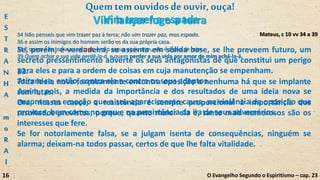 Se, porém, é verdadeira, se assenta em sólida base, se lhe preveem futuro, um
secreto pressentimento adverte os seus antagonistas de que constitui um perigo
para eles e para a ordem de coisas em cuja manutenção se empenham.
Atiram-se, então, contra ela e contra os seus adeptos.
Assim, pois, a medida da importância e dos resultados de uma ideia nova se
encontra na emoção que o seu aparecimento causa, na violência da oposição que
provoca, bem como no grau e na persistência da ira de seus adversários.
Mateus, c 10 vv 34 a 39
Vim trazer a espada
34 Não penseis que vim trazer paz à terra; não vim trazer paz, mas espada.
36 e assim os inimigos do homem serão os da sua própria casa.
38 E quem não toma a sua cruz, e não segue após mim, não é digno de mim.
39 Quem achar a sua vida perdê-la-á, e quem perder a sua vida por amor de mim achá-la-á.
O Evangelho Segundo o Espiritismo – cap. 23
Quemtem ouvidosdeouvir,ouça!
12.
Toda ideia nova forçosamente encontra oposição e nenhuma há que se implante
sem lutas.
Ora, nesses casos, a resistência é sempre proporcional à importância dos
resultados previstos, porque, quanto maior ela é, tanto mais numerosos são os
interesses que fere.
Se for notoriamente falsa, se a julgam isenta de consequências, ninguém se
alarma; deixam-na todos passar, certos de que lhe falta vitalidade.
Vim lançar fogo a terraE
S
T
R
A
N
H
A
m
o
R
A
l
16
 