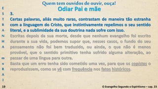 3.
Certas palavras, aliás muito raras, contrastam de maneira tão estranha
com a linguagem do Cristo, que instintivamente repelimos o seu sentido
literal, e a sublimidade da sua doutrina nada sofre com isso.
Escritas depois da sua morte, desde que nenhum evangelho foi escrito
durante a sua vida, podemos supor que, nesses casos, o fundo do seu
pensamento não foi bem traduzido, ou ainda, o que não é menos
provável, que o sentido primitivo tenha sofrido alguma alteração, ao
passar de uma língua para outra.
Basta que um erro tenha sido cometido uma vez, para que os copistas o
reproduzissem, como se vê com frequência nos fatos históricos.
E
S
T
R
A
N
H
A
m
o
R
A
l
19
Quemtem ouvidosdeouvir,ouça!
O Evangelho Segundo o Espiritismo – cap. 23
Odiar Pai e mãe
 