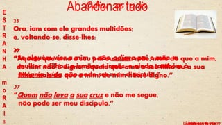 37
“Aquele que ama a seu pai ou a sua mãe, mais do que a mim,
de mim não é digno; aquele que ama a seu filho ou a sua
filha, mais do que a mim, de mim não é digno.”
25
Ora, iam com ele grandes multidões;
e, voltando-se, disse-lhes:
26
“Se alguém vier a mim, e não odiar a pai e mãe, a
mulher e filhos, a irmãos e irmãs, e ainda também à
própria vida, não pode ser meu discípulo.”
27
“Quem não leva a sua cruz e não me segue,
não pode ser meu discípulo.”
3
Odiar os pais
Lucas, c 14 vv 25 a 27
E
S
T
R
A
N
H
A
m
o
R
A
l
Mateus, c 10 v 37Lucas, c 9 vv 61 e 62
Abandonar tudo
 